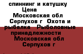 спиннинг и катушку › Цена ­ 1 200 - Московская обл., Серпухов г. Охота и рыбалка » Рыболовные принадлежности   . Московская обл.,Серпухов г.